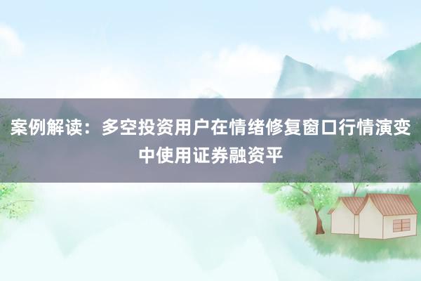 案例解读:多空投资用户在情绪修复窗口行情演变中使用证券融资平