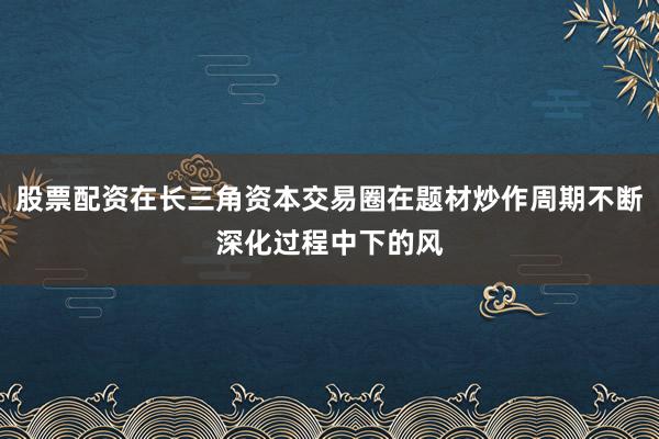 股票配资在长三角资本交易圈在题材炒作周期不断深化过程中下的风