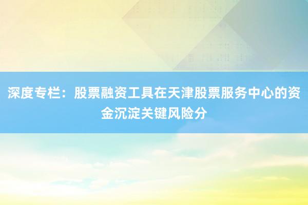 深度专栏：股票融资工具在天津股票服务中心的资金沉淀关键风险分