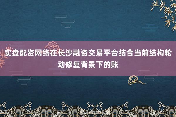 实盘配资网络在长沙融资交易平台结合当前结构轮动修复背景下的账