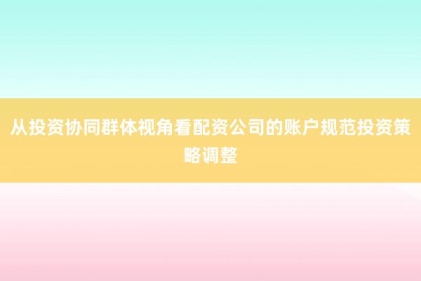 从投资协同群体视角看配资公司的账户规范投资策略调整