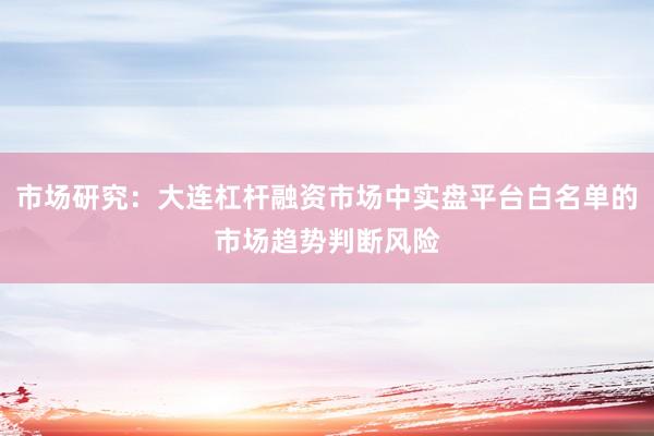 市场研究：大连杠杆融资市场中实盘平台白名单的市场趋势判断风险