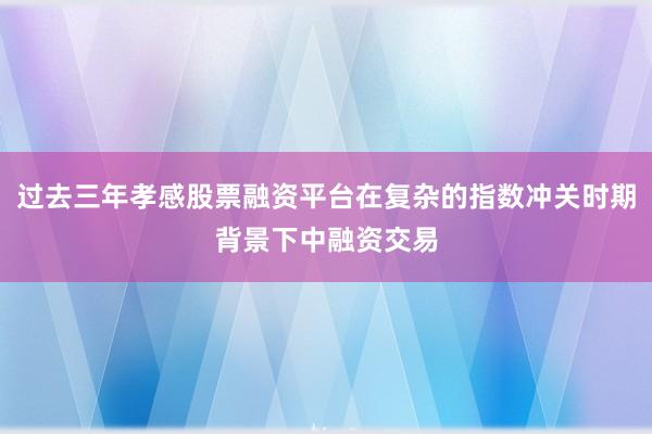 过去三年孝感股票融资平台在复杂的指数冲关时期背景下中融资交易