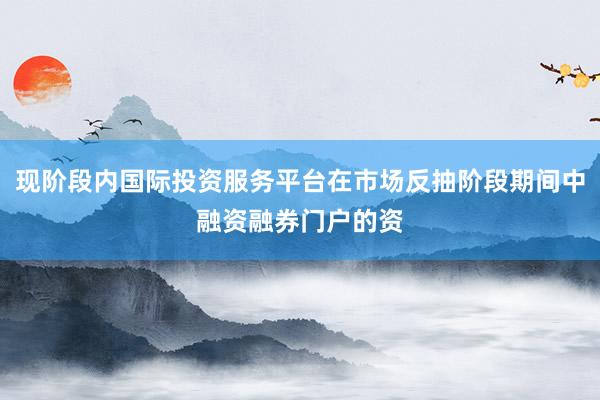 现阶段内国际投资服务平台在市场反抽阶段期间中融资融券门户的资