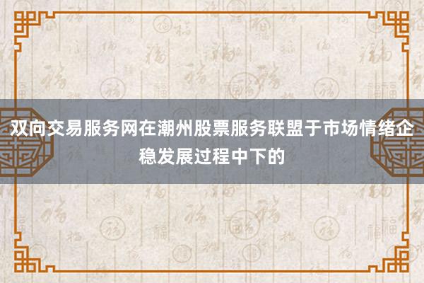 双向交易服务网在潮州股票服务联盟于市场情绪企稳发展过程中下的