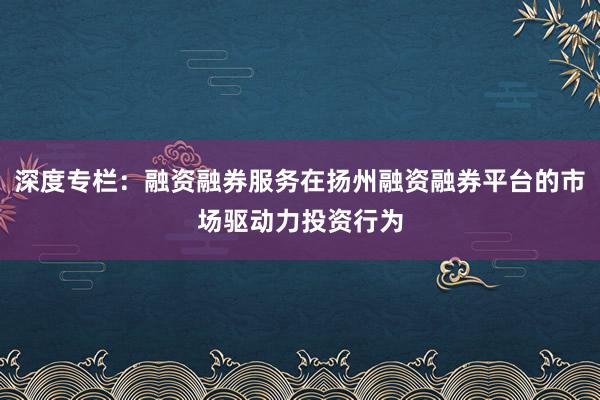 深度专栏：融资融券服务在扬州融资融券平台的市场驱动力投资行为