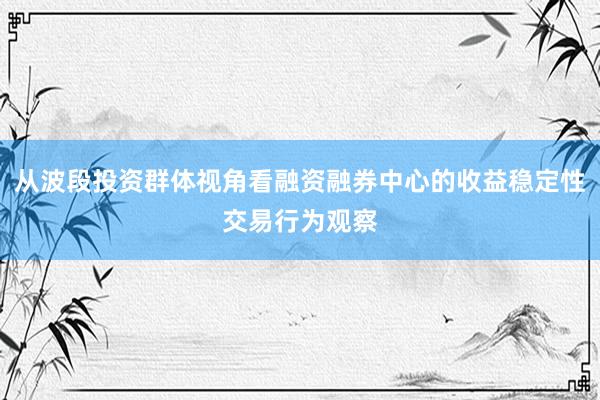 从波段投资群体视角看融资融券中心的收益稳定性交易行为观察