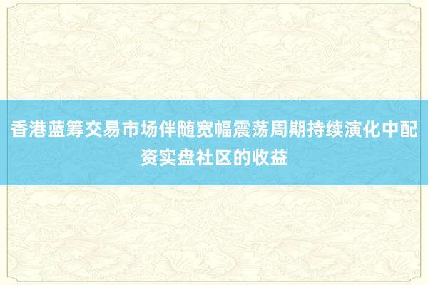 香港蓝筹交易市场伴随宽幅震荡周期持续演化中配资实盘社区的收益