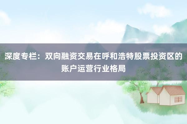 深度专栏：双向融资交易在呼和浩特股票投资区的账户运营行业格局