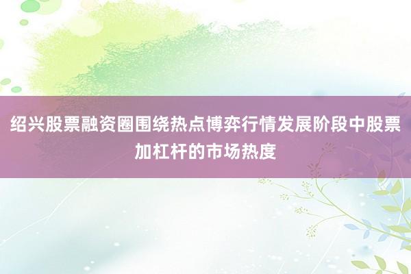 绍兴股票融资圈围绕热点博弈行情发展阶段中股票加杠杆的市场热度