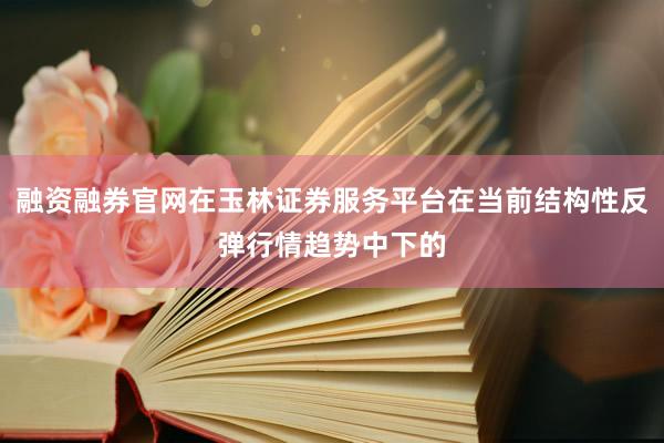 融资融券官网在玉林证券服务平台在当前结构性反弹行情趋势中下的