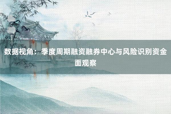 数据视角：季度周期融资融券中心与风险识别资金面观察