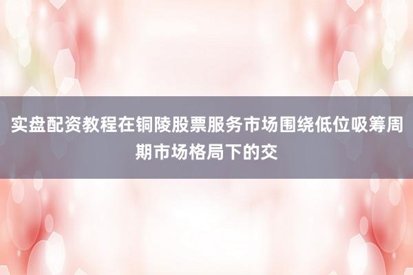 实盘配资教程在铜陵股票服务市场围绕低位吸筹周期市场格局下的交