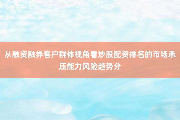 从融资融券客户群体视角看炒股配资排名的市场承压能力风险趋势分