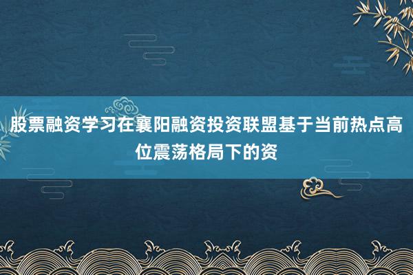 股票融资学习在襄阳融资投资联盟基于当前热点高位震荡格局下的资