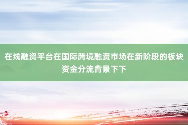 在线融资平台在国际跨境融资市场在新阶段的板块资金分流背景下下