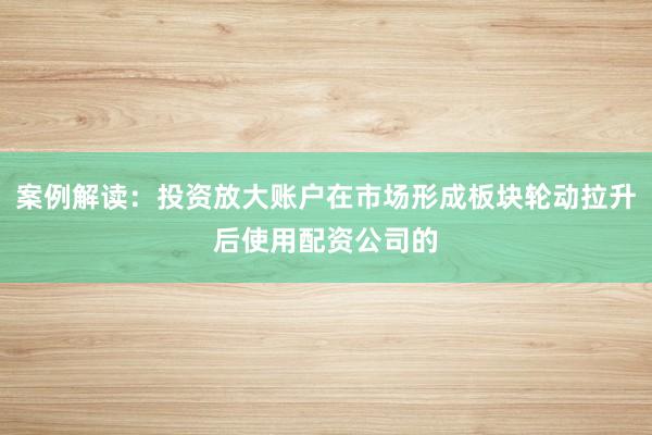 案例解读:投资放大账户在市场形成板块轮动拉升后使用配资公司的