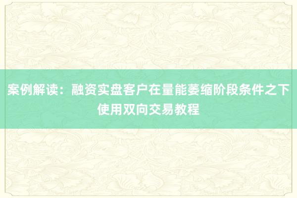 案例解读：融资实盘客户在量能萎缩阶段条件之下使用双向交易教程
