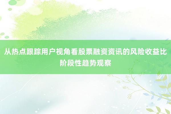 从热点跟踪用户视角看股票融资资讯的风险收益比阶段性趋势观察