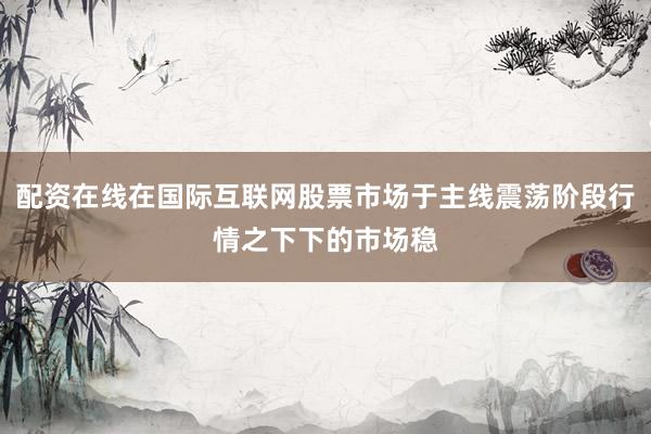 配资在线在国际互联网股票市场于主线震荡阶段行情之下下的市场稳
