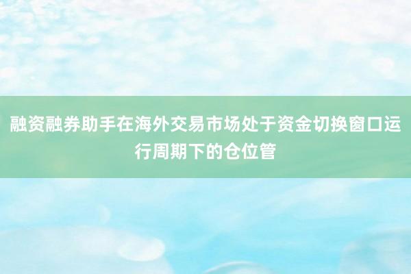 融资融券助手在海外交易市场处于资金切换窗口运行周期下的仓位管