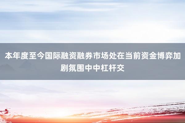 本年度至今国际融资融券市场处在当前资金博弈加剧氛围中中杠杆交
