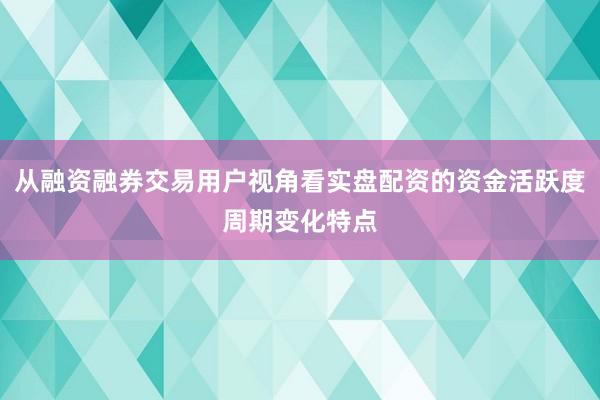 从融资融券交易用户视角看实盘配资的资金活跃度周期变化特点