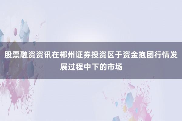 股票融资资讯在郴州证券投资区于资金抱团行情发展过程中下的市场