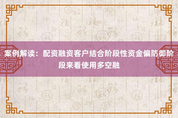 案例解读:配资融资客户结合阶段性资金偏防御阶段来看使用多空融