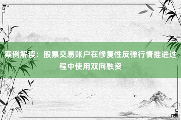 案例解读：股票交易账户在修复性反弹行情推进过程中使用双向融资