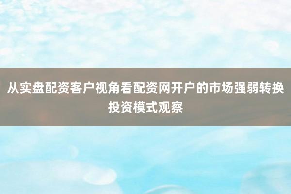 从实盘配资客户视角看配资网开户的市场强弱转换投资模式观察