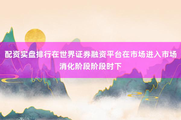 配资实盘排行在世界证券融资平台在市场进入市场消化阶段阶段时下