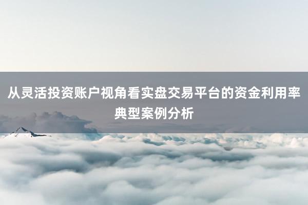 从灵活投资账户视角看实盘交易平台的资金利用率典型案例分析