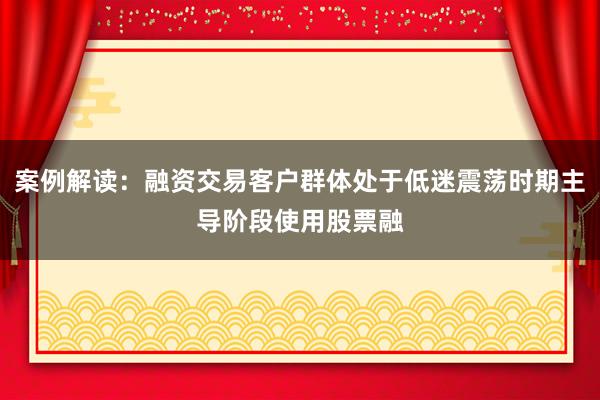 案例解读:融资交易客户群体处于低迷震荡时期主导阶段使用股票融