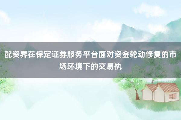 配资界在保定证券服务平台面对资金轮动修复的市场环境下的交易执