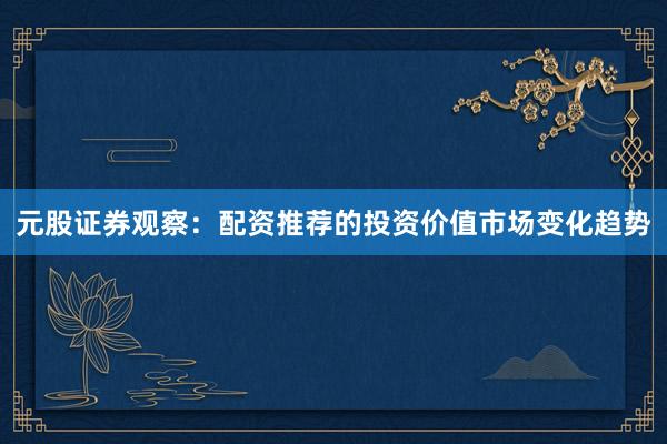 元股证券观察:配资推荐的投资价值市场变化趋势