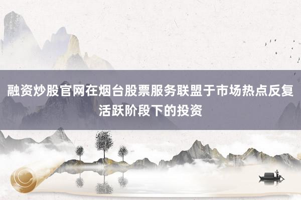 融资炒股官网在烟台股票服务联盟于市场热点反复活跃阶段下的投资