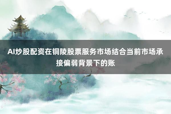 AI炒股配资在铜陵股票服务市场结合当前市场承接偏弱背景下的账
