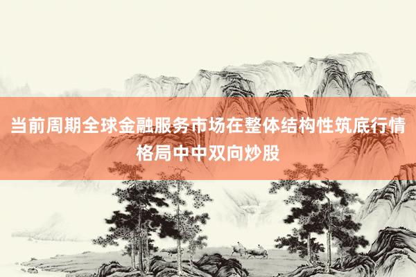当前周期全球金融服务市场在整体结构性筑底行情格局中中双向炒股