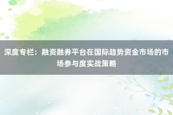 深度专栏：融资融券平台在国际趋势资金市场的市场参与度实战策略