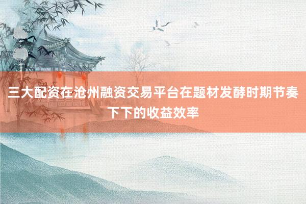三大配资在沧州融资交易平台在题材发酵时期节奏下下的收益效率