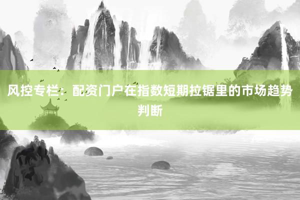 风控专栏：配资门户在指数短期拉锯里的市场趋势判断