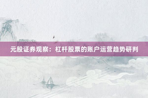 元股证券观察：杠杆股票的账户运营趋势研判