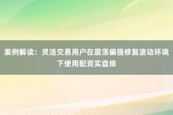案例解读：灵活交易用户在震荡偏强修复波动环境下使用配资实盘排