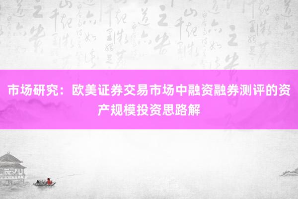 市场研究：欧美证券交易市场中融资融券测评的资产规模投资思路解