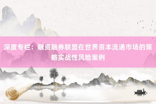 深度专栏：融资融券联盟在世界资本流通市场的策略实战性风险案例