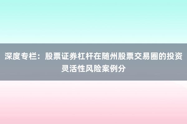 深度专栏：股票证券杠杆在随州股票交易圈的投资灵活性风险案例分
