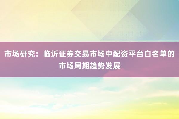 市场研究:临沂证券交易市场中配资平台白名单的市场周期趋势发展