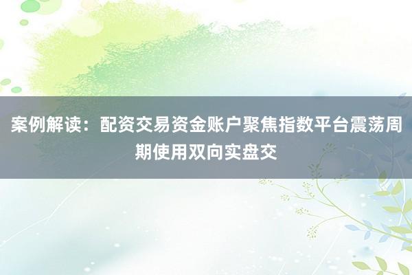 案例解读：配资交易资金账户聚焦指数平台震荡周期使用双向实盘交