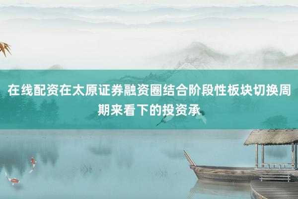 在线配资在太原证券融资圈结合阶段性板块切换周期来看下的投资承